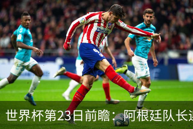 世界杯第23日前瞻：阿根廷队长迎历史之夜 卫冕冠军PK大黑马