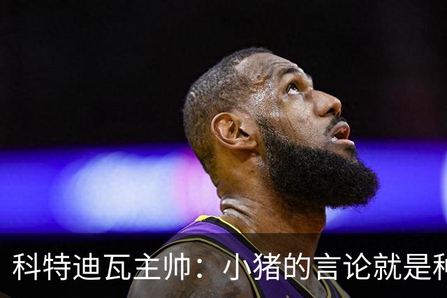 科特迪瓦主帅：小猪的言论就是种族歧视，可能是退役后想博流量吧